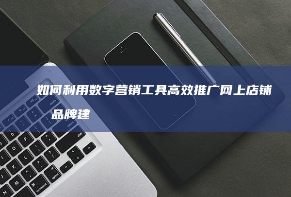 如何利用数字营销工具高效推广网上店铺及品牌建设